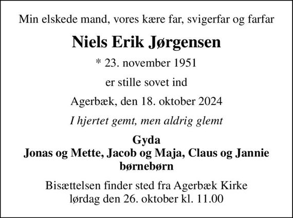 Min elskede mand, vores kære far, svigerfar og farfar
Niels Erik Jørgensen
* 23. november 1951
er stille sovet ind
Agerbæk, den 18. oktober 2024
I hjertet gemt, men aldrig glemt
Gyda Jonas og Mette, Jacob og Maja, Claus og Jannie børnebørn
Bisættelsen finder sted fra Agerbæk Kirke  lørdag den 26. oktober kl. 11.00