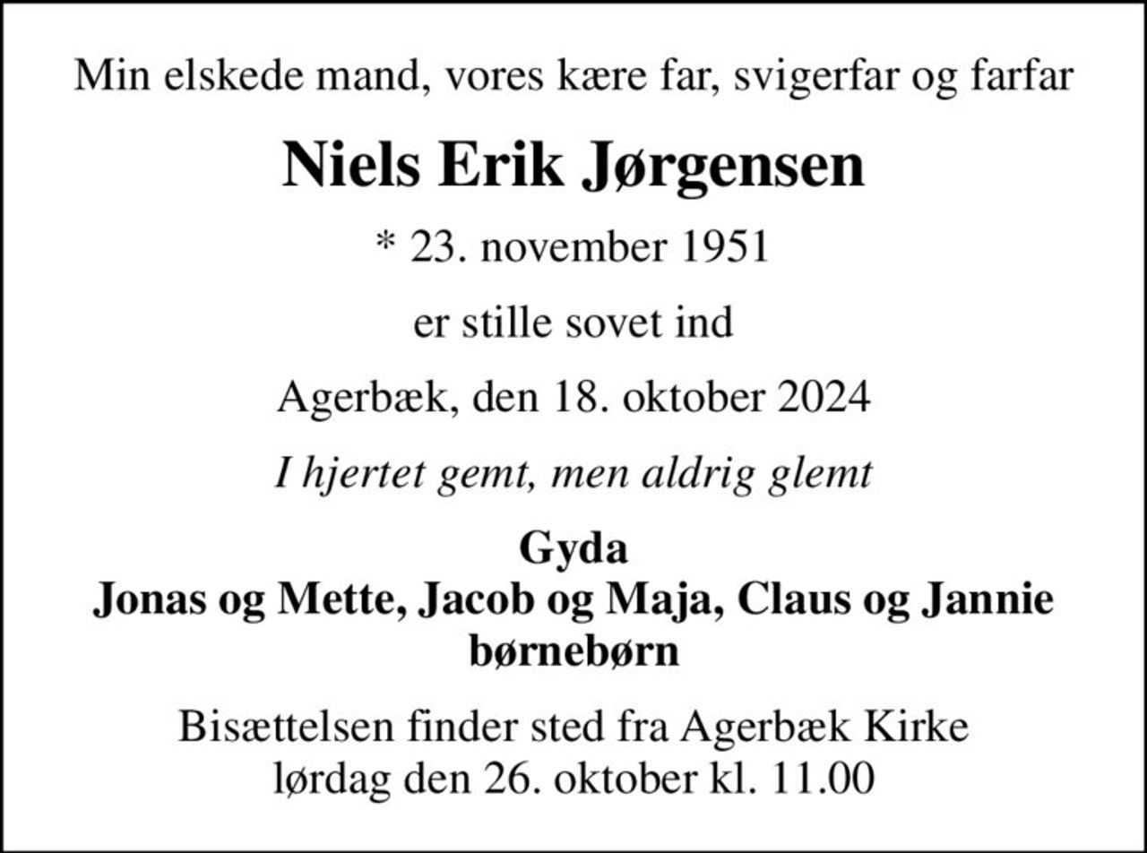 Min elskede mand, vores kære far, svigerfar og farfar
Niels Erik Jørgensen
* 23. november 1951
er stille sovet ind
Agerbæk, den 18. oktober 2024
I hjertet gemt, men aldrig glemt
Gyda Jonas og Mette, Jacob og Maja, Claus og Jannie børnebørn
Bisættelsen finder sted fra Agerbæk Kirke  lørdag den 26. oktober kl. 11.00