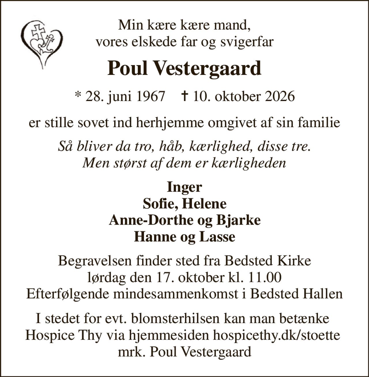 Min kære kære mand, vores elskede far og svigerfar 
Poul Vestergaard 
*​ 28. juni 1967​    ✝​ 10. oktober 2026 
er stille sovet ind herhjemme omgivet af sin familie 
Så bliver da tro, håb, kærlighed, disse tre. Men størst af dem er kærligheden 
Inger Sofie, Helene Anne-Dorthe og Bjarke Hanne og Lasse 
Begravelsen​ finder sted fra Bedsted Kirke​ lørdag den 17. oktober​ kl. 11.00 Efterfølgende mindesammenkomst i Bedsted Hallen 
I stedet for evt. blomsterhilsen kan man betænke  Hospice Thy via hjemmesiden hospicethy.dk/stoette  mrk. Poul Vestergaard