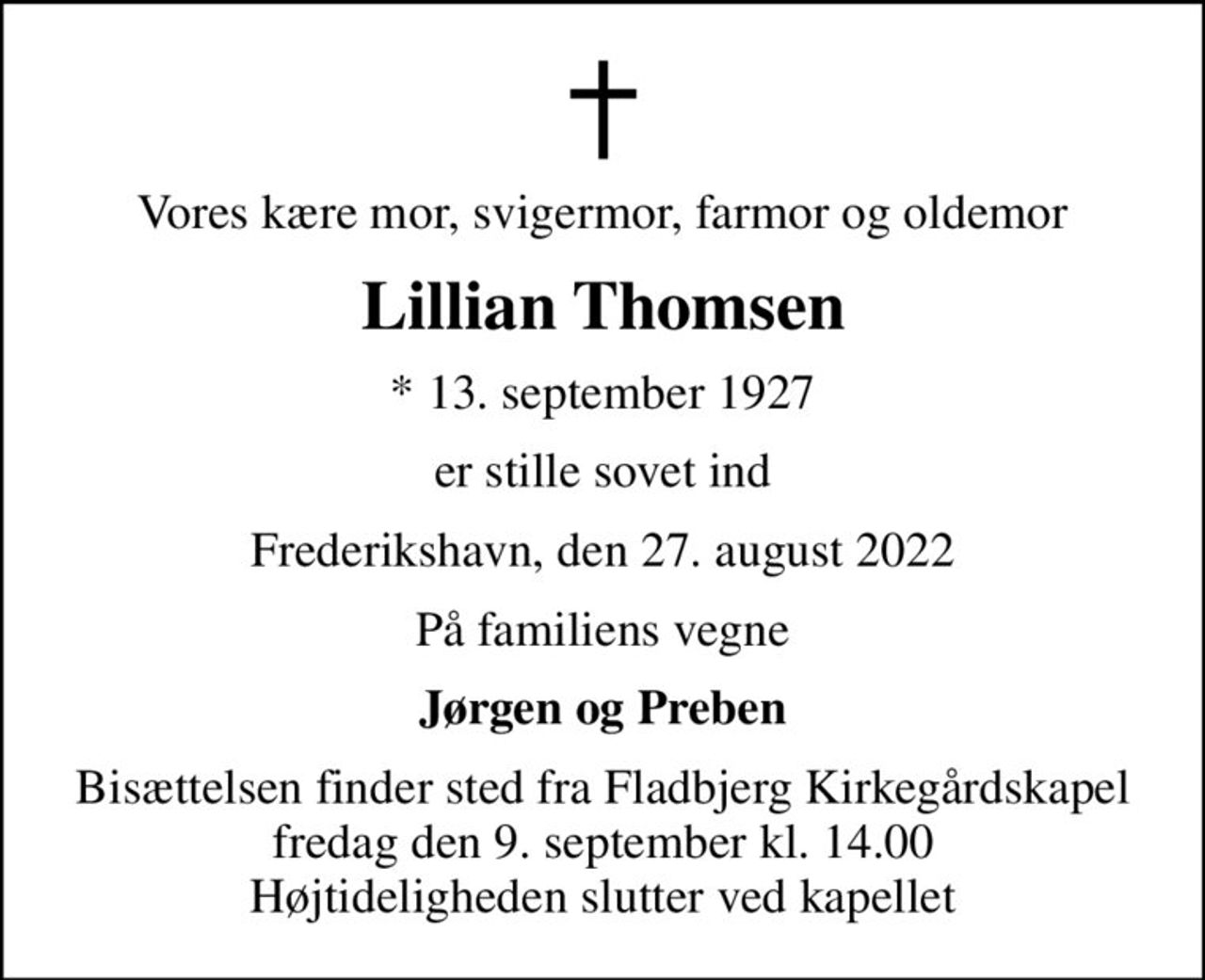 Vores kære mor, svigermor, farmor og oldemor
Lillian Thomsen
* 13. september 1927
er stille sovet ind
Frederikshavn, den 27. august 2022
På familiens vegne
Jørgen og Preben
Bisættelsen finder sted fra Fladbjerg Kirkegårdskapel  fredag den 9. september kl. 14.00  Højtideligheden slutter ved kapellet