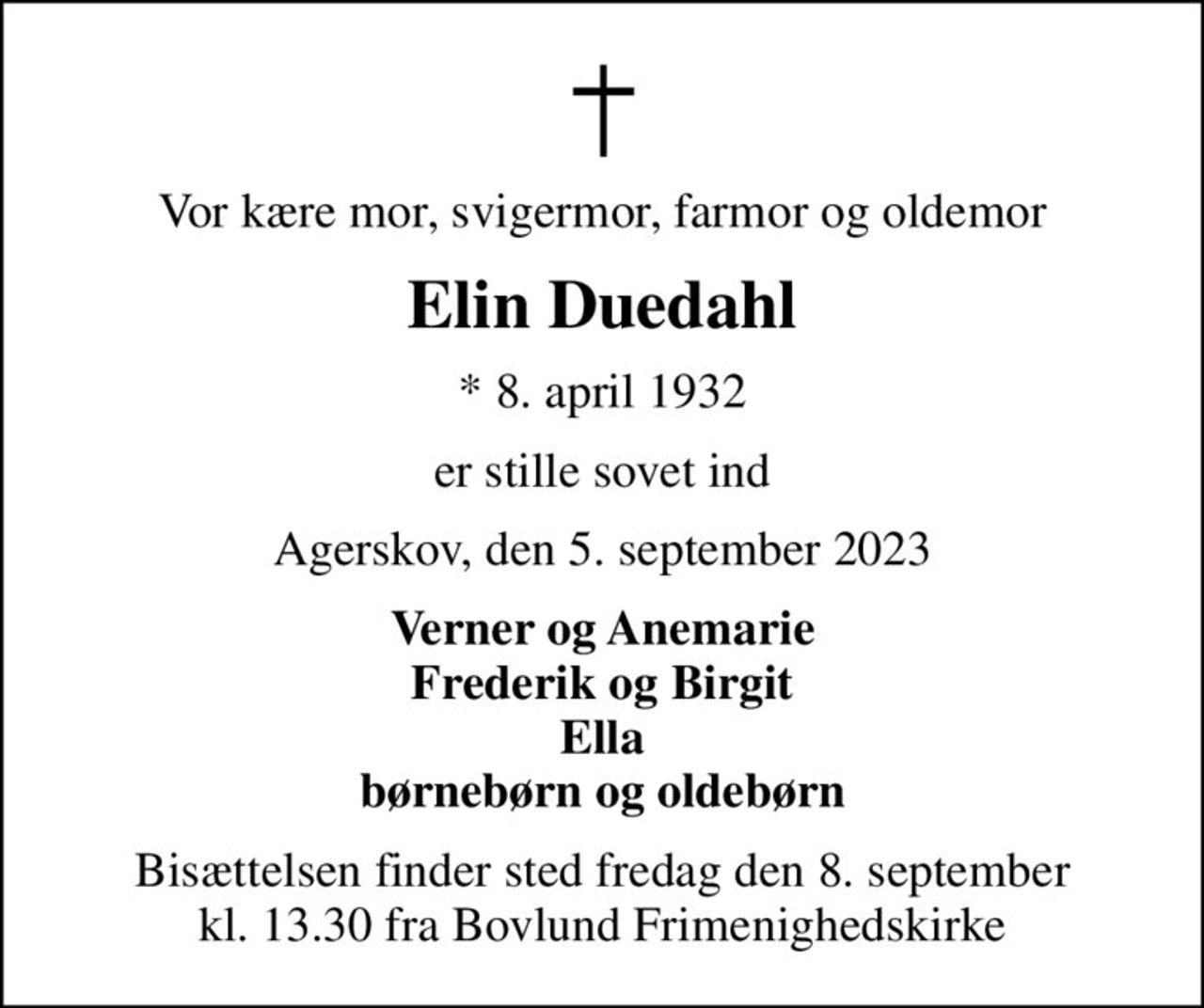 Vor kære mor, svigermor, farmor og oldemor
Elin Duedahl
* 8. april 1932
er stille sovet ind
Agerskov, den 5. september 2023
Verner og Anemarie Frederik og Birgit Ella børnebørn og oldebørn
Bisættelsen finder sted fredag den 8. september kl. 13.30 fra Bovlund Frimenighedskirke