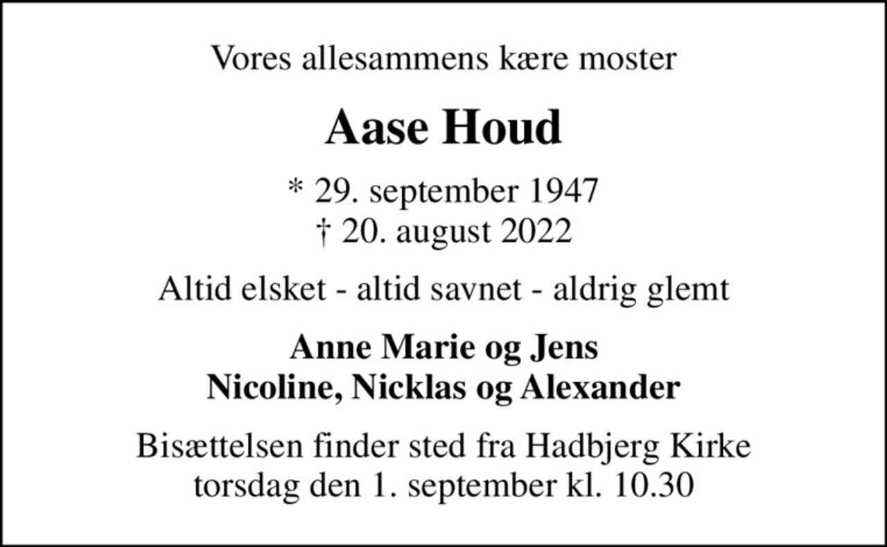 Vores allesammens kære moster
Aase Houd
* 29. september 1947
						✝ 20. august 2022
Altid elsket - altid savnet - aldrig glemt
Anne Marie og Jens Nicoline, Nicklas og Alexander
Bisættelsen finder sted fra Hadbjerg Kirke  torsdag den 1. september kl. 10.30