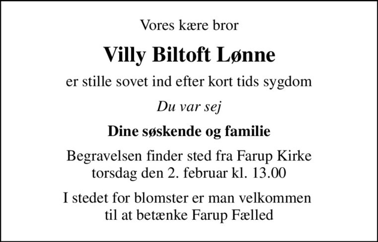 Vores kære bror
Villy Biltoft Lønne
er stille sovet ind efter kort tids sygdom
Du var sej
Dine søskende og familie
Begravelsen finder sted fra Farup Kirke  torsdag den 2. februar kl. 13.00 
I stedet for blomster er man velkommen  til at betænke Farup Fælled