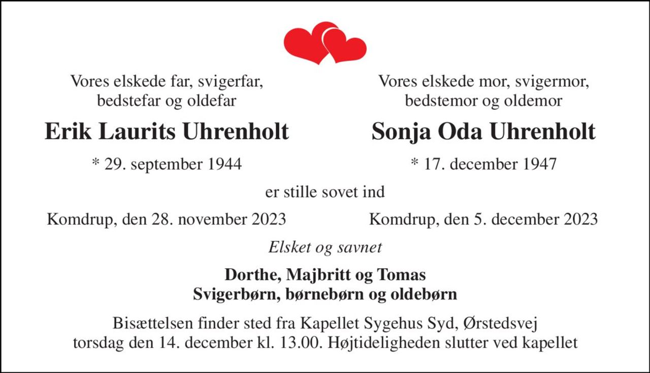 Vores elskede far, svigerfar, bedstefar og oldefar 
Vores elskede mor, svigermor, bedstemor og oldemor 
Erik Laurits Uhrenholt 
Sonja Oda Uhrenholt 
* 29. september 1944 
* 17. december 1947 
er stille sovet ind 
Komdrup, den 28. november 2023 
Komdrup, den 5. december 2023 
Elsket og savnet 
Dorthe, Majbritt og Tomas Svigerbørn, børnebørn og oldebørn 
Bisættelsen finder sted fra Kapellet Sygehus Syd, Ørstedsvej torsdag den 14. december kl. 13.00. Højtideligheden slutter ved kapellet