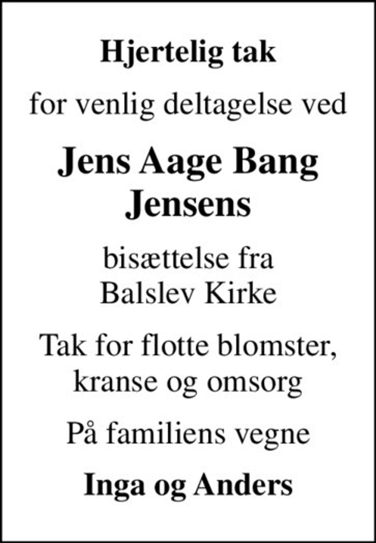 Hjertelig tak
for venlig deltagelse ved
Jens Aage Bang Jensens
bisættelse fra Balslev Kirke
Tak for flotte blomster, kranse og omsorg
På familiens vegne
Inga og Anders