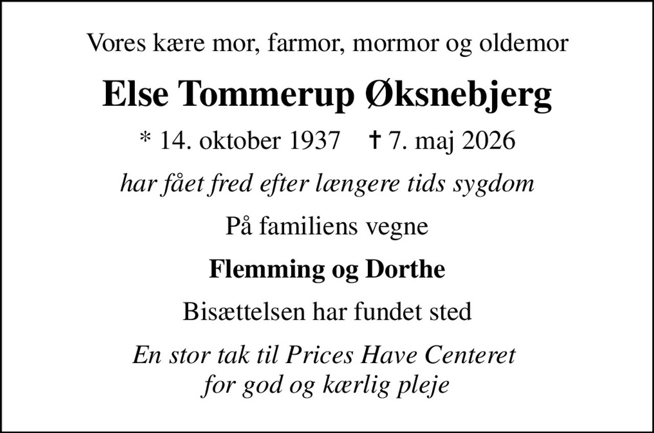 Vores kære mor, farmor, mormor og oldemor
Else Tommerup Øksnebjerg
* 14. oktober 1937    ✝ 7. maj 2026
har fået fred efter længere tids sygdom
På familiens vegne
Flemming og Dorthe
Bisættelsen har fundet sted
En stor tak til Prices Have Centeret  for god og kærlig pleje
