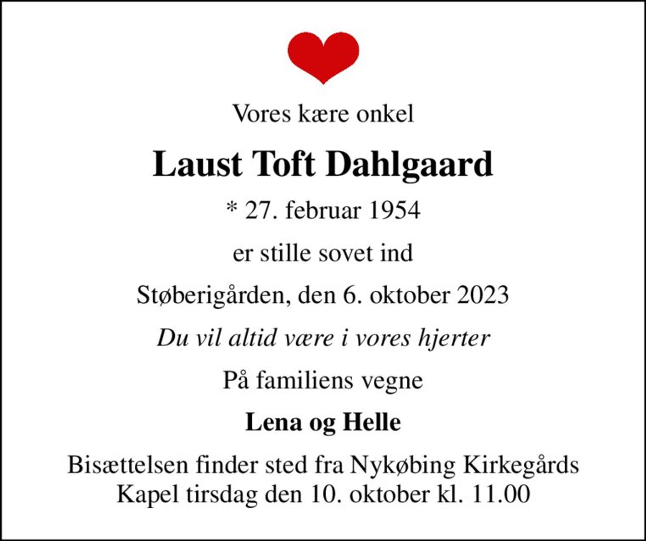 Vores kære onkel
Laust Toft Dahlgaard
* 27. februar 1954
er stille sovet ind
Støberigården, den 6. oktober 2023
Du vil altid være i vores hjerter
På familiens vegne
Lena og Helle
Bisættelsen finder sted fra Nykøbing Kirkegårds Kapel  tirsdag den 10. oktober kl. 11.00
