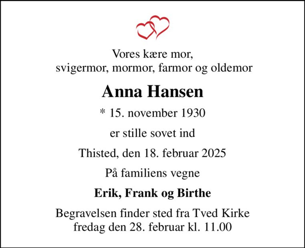 Vores kære mor,  svigermor, mormor, farmor og oldemor
Anna Hansen
* 15. november 1930
er stille sovet ind
Thisted, den 18. februar 2025
På familiens vegne
Erik, Frank og Birthe
Begravelsen finder sted fra Tved Kirke  fredag den 28. februar kl. 11.00