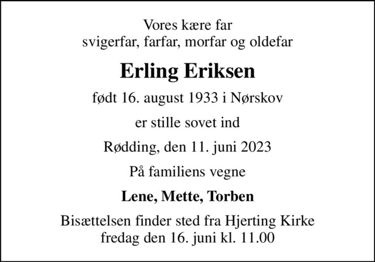 Vores kære far svigerfar, farfar, morfar og oldefar
Erling Eriksen
født 16. august 1933 i Nørskov
er stille sovet ind
Rødding, den 11. juni 2023
På familiens vegne
Lene, Mette, Torben
Bisættelsen finder sted fra Hjerting Kirke  fredag den 16. juni kl. 11.00