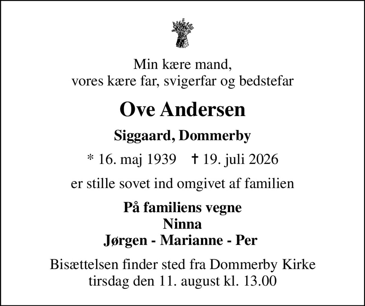Min kære mand, vores kære far, svigerfar og bedstefar
Ove Andersen
Siggaard, Dommerby
* 16. maj 1939    ✝ 19. juli 2026
er stille sovet ind omgivet af familien
På familiens vegne Ninna Jørgen - Marianne - Per 
Bisættelsen finder sted fra Dommerby Kirke  tirsdag den 11. august kl. 13.00