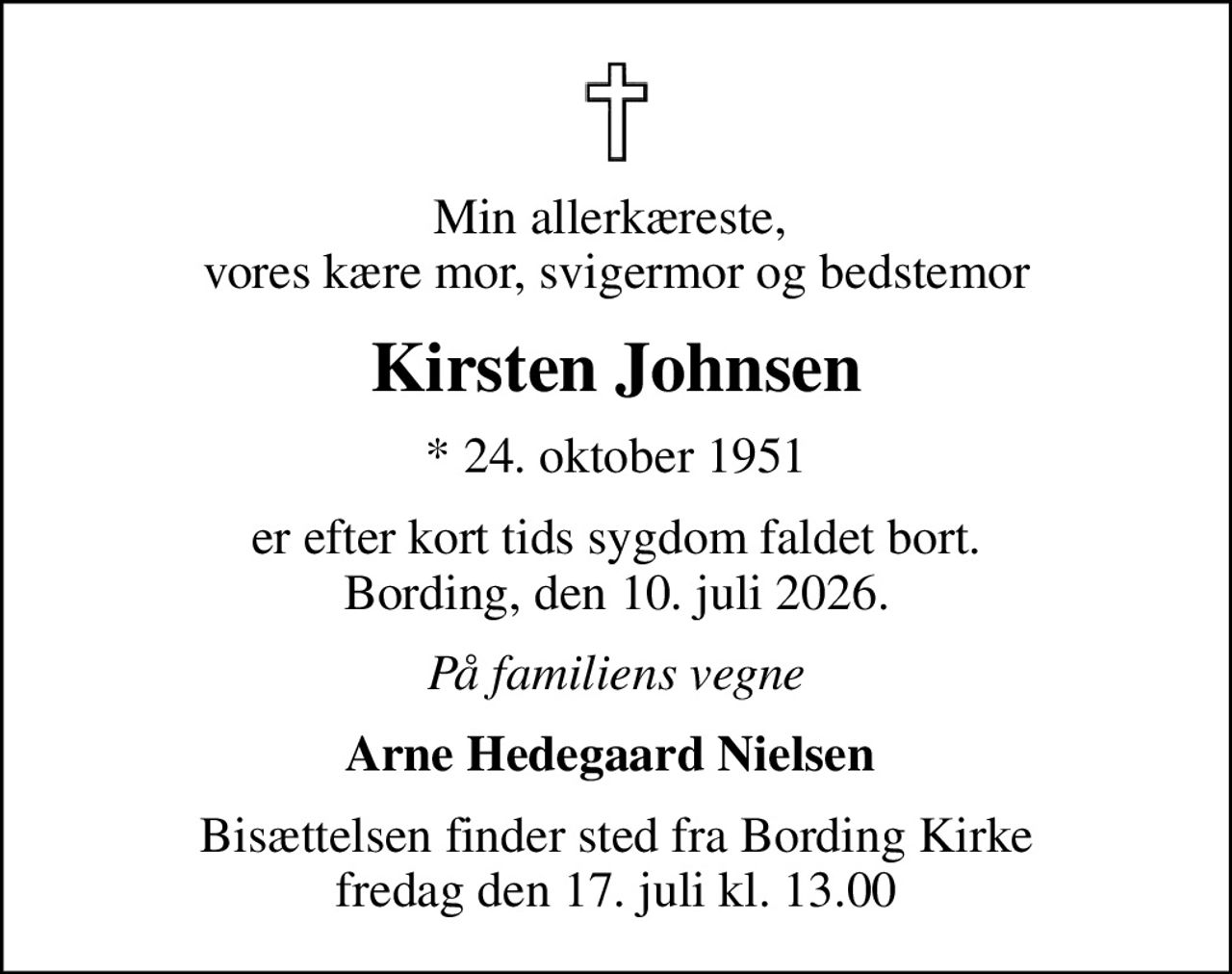 Min allerkæreste,  vores kære mor, svigermor og bedstemor
Kirsten Johnsen
* 24. oktober 1951
er efter kort tids sygdom faldet bort. Bording, den 10. juli 2026.
På familiens vegne
Arne Hedegaard Nielsen 
Bisættelsen finder sted fra Bording Kirke  fredag den 17. juli kl. 13.00