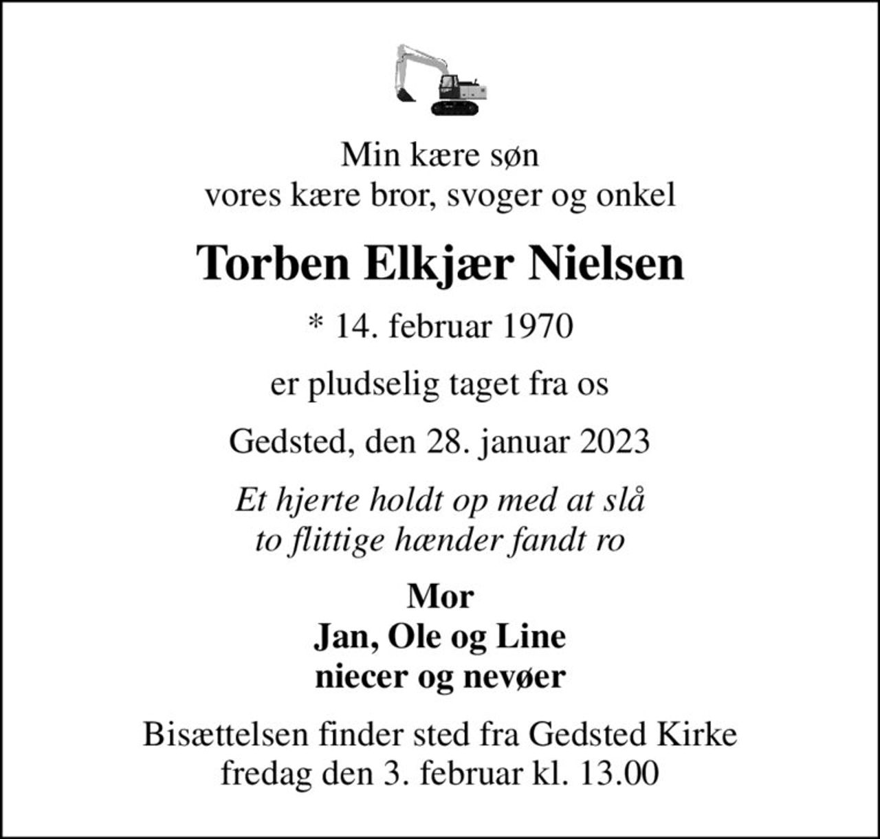 Min kære søn vores kære bror, svoger og onkel
Torben Elkjær Nielsen
* 14. februar 1970
er pludselig taget fra os
Gedsted, den 28. januar 2023
Et hjerte holdt op med at slå to flittige hænder fandt ro
Mor Jan, Ole og Line niecer og nevøer
Bisættelsen finder sted fra Gedsted Kirke  fredag den 3. februar kl. 13.00