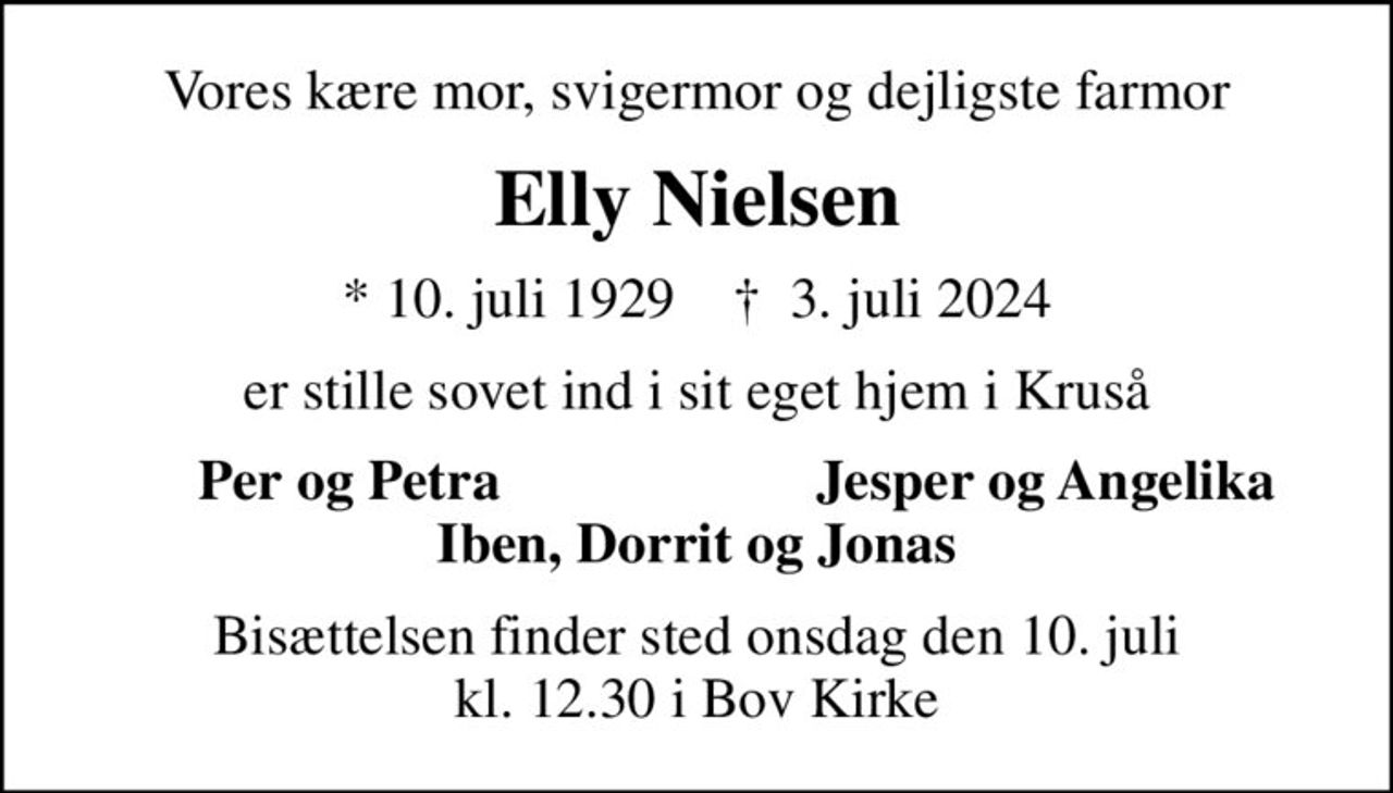 Vores kære mor, svigermor og dejligste farmor
Elly Nielsen
* 10. juli 1929    ✝ 3. juli 2024
er stille sovet ind i sit eget hjem i Kruså
Per og Petra
Jesper og Angelika
Bisættelsen finder sted onsdag den 10. juli kl. 12.30 i Bov Kirke