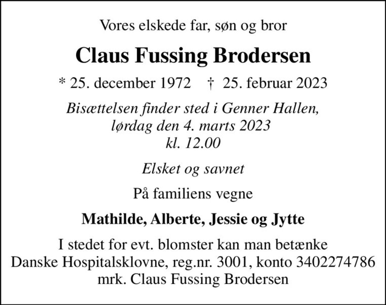 Vores elskede far, søn og bror
Claus Fussing Brodersen
* 25. december 1972    ✝ 25. februar 2023
Bisættelsen finder sted i Genner Hallen, lørdag den 4. marts 2023  kl. 12.00
Elsket og savnet
På familiens vegne
Mathilde, Alberte, Jessie og Jytte
I stedet for evt. blomster kan man betænke
					Danske Hospitalsklovne reg.3001,konto3402274786mrk. Claus Fussing
					Brodersen