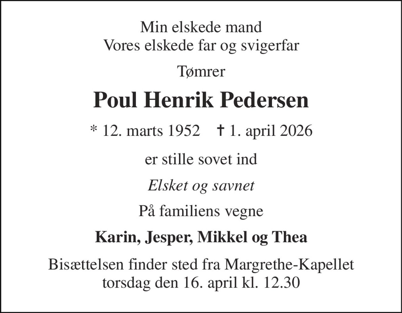 Min elskede mand Vores elskede far og svigerfar 
Tømrer 
Poul Henrik Pedersen 
* 12. marts 1952    ✝ 1. april 2026 
er stille sovet ind 
Elsket og savnet 
På familiens vegne 
Karin, Jesper, Mikkel og Thea 
Bisættelsen finder sted fra Margrethe-Kapellet torsdag den 16. april kl. 12.30
