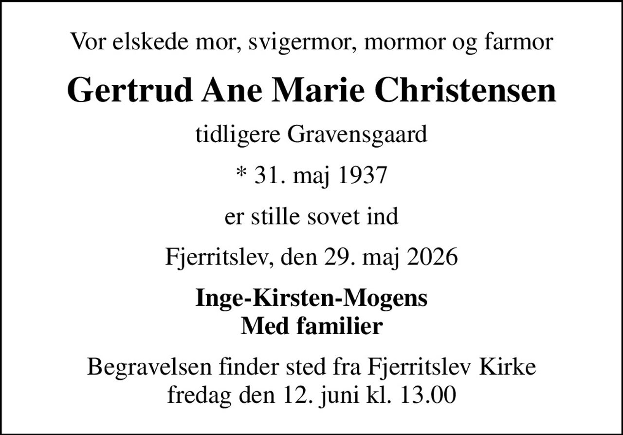 Vor elskede mor, svigermor, mormor og farmor
Gertrud Ane Marie Christensen
tidligere Gravensgaard
* 31. maj 1937
er stille sovet ind
Fjerritslev, den 29. maj 2026
Inge-Kirsten-Mogens Med familier
Begravelsen finder sted fra Fjerritslev Kirke  fredag den 12. juni kl. 13.00
