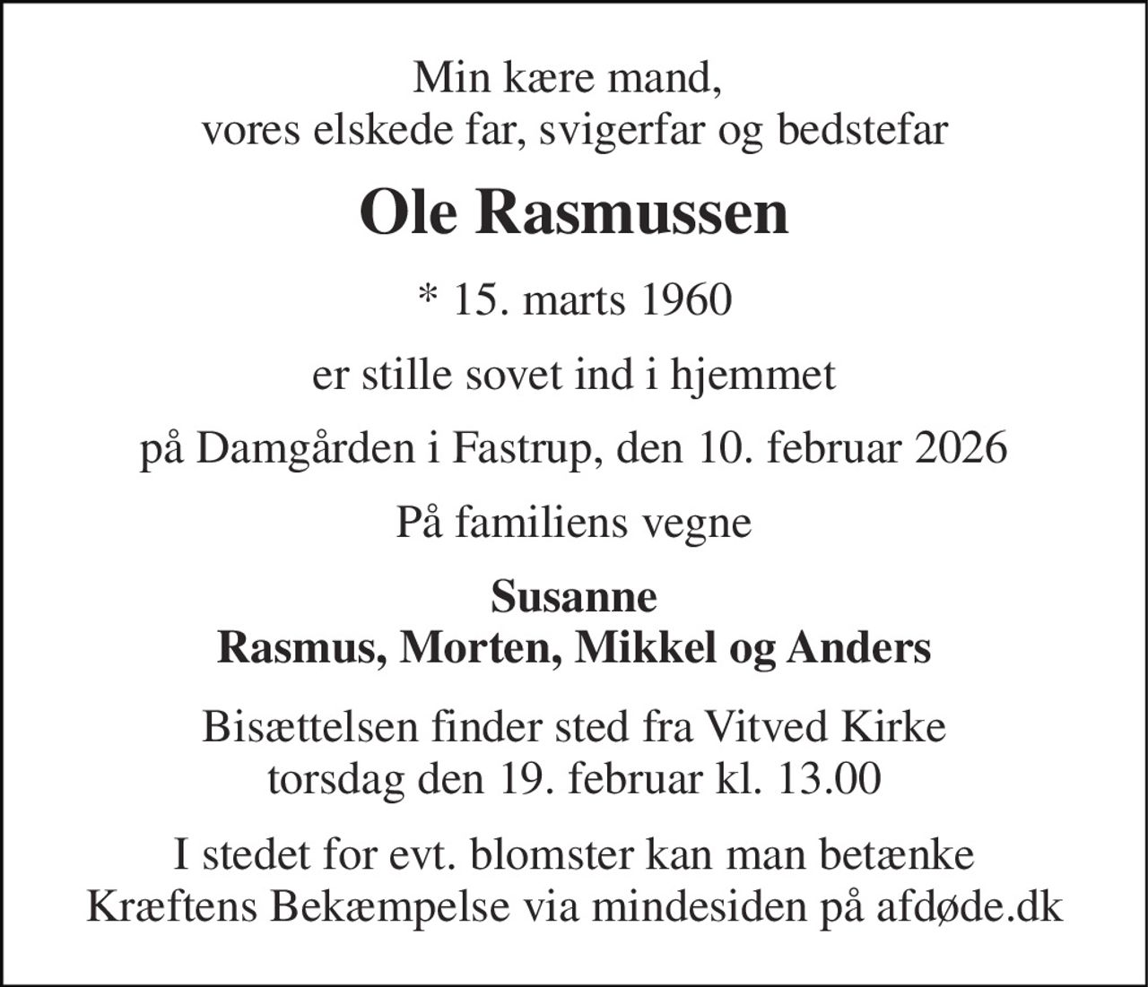 Min kære mand,  vores elskede far, svigerfar og bedstefar 
Ole Rasmussen 
* 15. marts 1960 
er stille sovet ind i hjemmet 
på Damgården i Fastrup, den 10. februar 2026 
På familiens vegne 
Susanne Rasmus, Morten, Mikkel og Anders 
Bisættelsen finder sted fra Vitved Kirke torsdag den 19. februar kl. 13.00 
I stedet for evt. blomster kan man betænke Kræftens Bekæmpelse via mindesiden på afdøde.dk