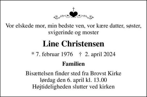 Vor elskede mor, min bedste ven, vor kære datter, søster, svigerinde og moster
Line Christensen
* 7. februar 1976    &#x271d; 2. april 2024
Familien
Bisættelsen finder sted fra Brovst Kirke  lørdag den 6. april kl. 13.00  Højtideligheden slutter ved kirken