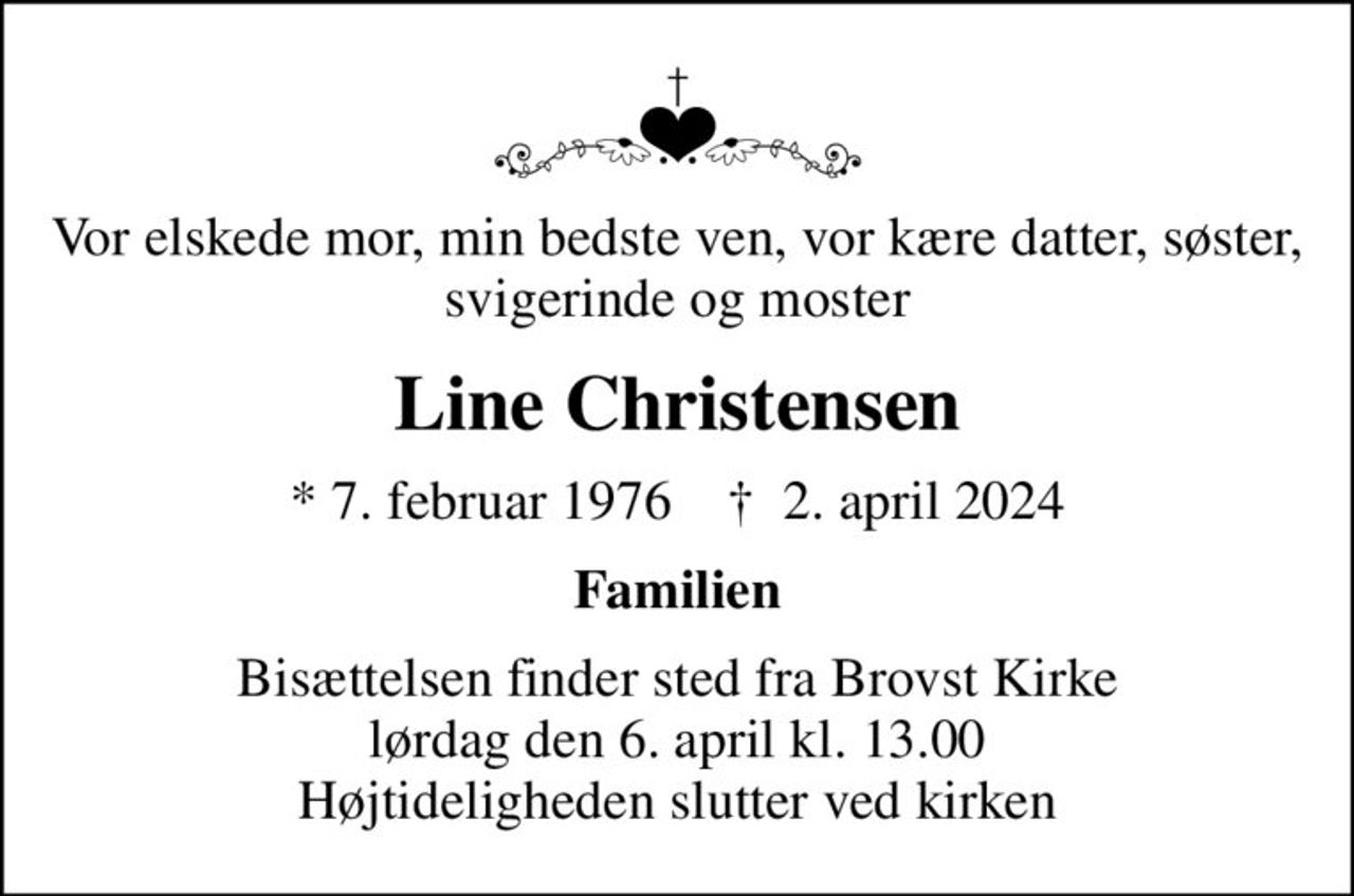 Vor elskede mor, min bedste ven, vor kære datter, søster, svigerinde og moster
Line Christensen
* 7. februar 1976    ✝ 2. april 2024
Familien
Bisættelsen finder sted fra Brovst Kirke  lørdag den 6. april kl. 13.00  Højtideligheden slutter ved kirken