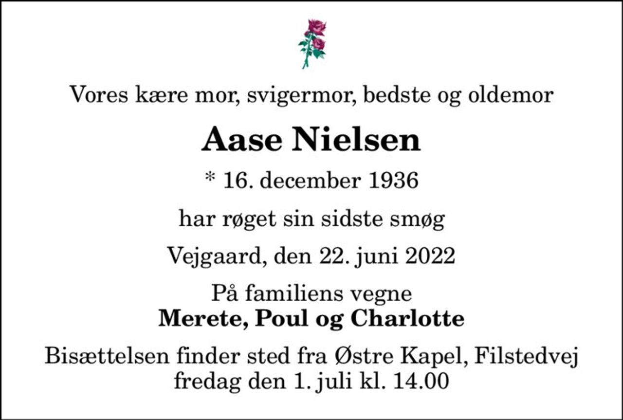Vores kære mor, svigermor, bedste og oldemor
Aase Nielsen
* 16. december 1936
har røget sin sidste smøg
Vejgaard, den 22. juni 2022
På familiens vegne
Merete, Poul og Charlotte
Bisættelsen finder sted fra Østre Kapel, Filstedvej  fredag den 1. juli kl. 14.00