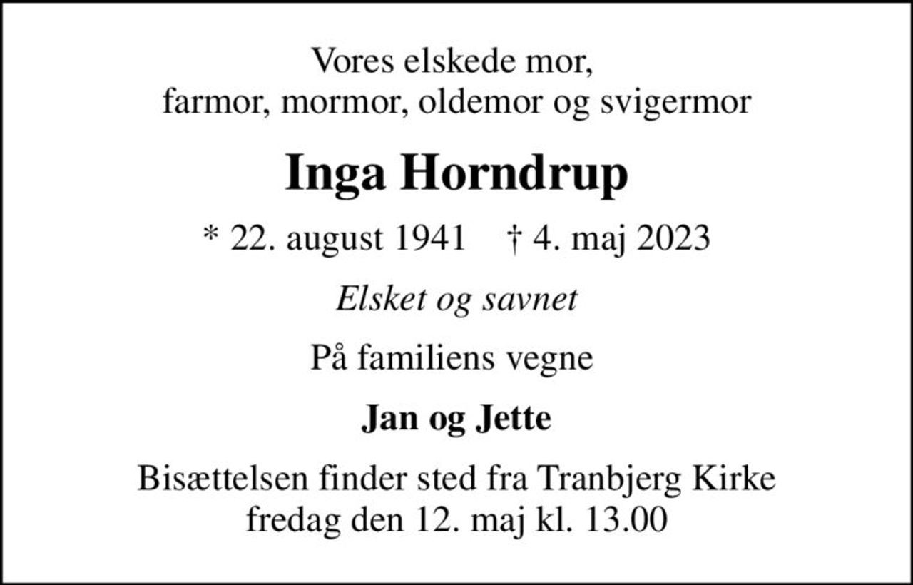 Vores elskede mor,  farmor, mormor, oldemor og svigermor
Inga Horndrup
* 22. august 1941    ✝ 4. maj 2023
Elsket og savnet
På familiens vegne 
Jan og Jette
Bisættelsen finder sted fra Tranbjerg Kirke  fredag den 12. maj kl. 13.00