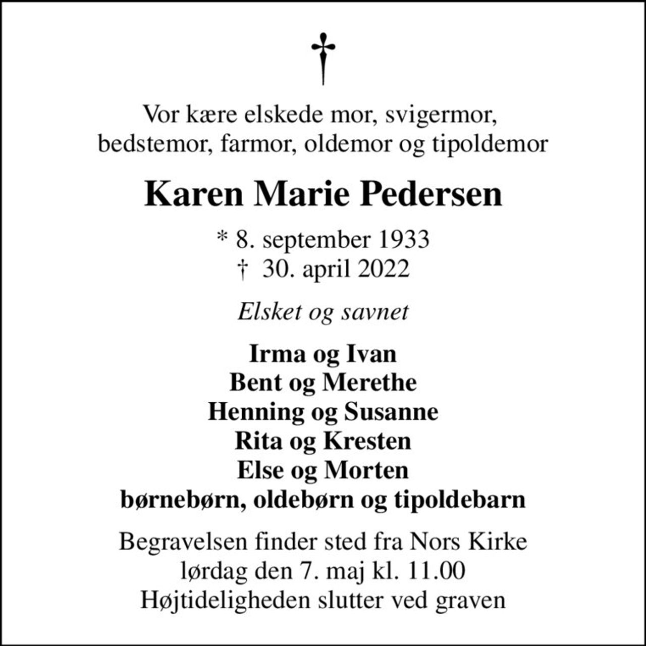 Vor kære elskede mor, svigermor,  bedstemor, farmor, oldemor og tipoldemor
Karen Marie Pedersen
* 8. september 1933
						✝ 30. april 2022
Elsket og savnet
Irma og Ivan Bent og Merethe Henning og Susanne Rita og Kresten Else og Morten børnebørn, oldebørn og tipoldebarn
Begravelsen finder sted fra Nors Kirke  lørdag den 7. maj kl. 11.00  Højtideligheden slutter ved graven