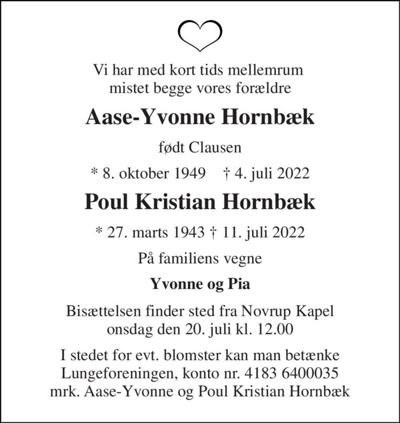 Vi har med kort tids mellemrum  mistet begge vores forældre 
Aase-Yvonne Hornbæk 
født Clausen 
*​ 8. oktober 1949​    †​ 4. juli 2022 
Poul Kristian Hornbæk 
* 27. marts 1943 † 11. juli 2022 
På familiens vegne 
Yvonne og Pia 
Bisættelsen​ finder sted fra Novrup Kapel​ onsdag den 20. juli​ kl. 12.00 
I stedet for evt. blomster kan man betænke Lungeforeningen, konto nr. 4183 6400035 mrk. Aase-Yvonne og Poul Kristian Hornbæk
