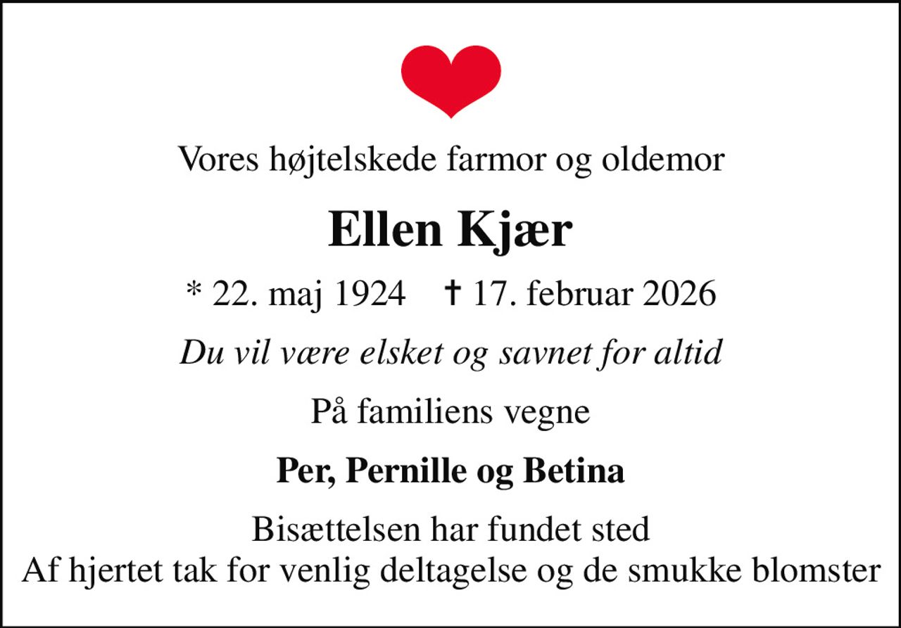 Vores højtelskede farmor og oldemor
Ellen Kjær
* 22. maj 1924    ✝ 17. februar 2026
Du vil være elsket og savnet for altid
På familiens vegne
Per, Pernille og Betina
Bisættelsen har fundet sted Af hjertet tak for venlig deltagelse og de smukke blomster