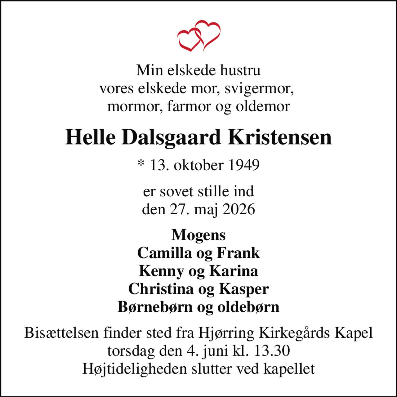Min elskede hustru vores elskede mor, svigermor,  mormor, farmor og oldemor
Helle Dalsgaard Kristensen
* 13. oktober 1949
er sovet stille ind den 27. maj 2026
Mogens Camilla og Frank Kenny og Karina Christina og Kasper Børnebørn og oldebørn
Bisættelsen finder sted fra Hjørring Kirkegårds Kapel  torsdag den 4. juni kl. 13.30  Højtideligheden slutter ved kapellet