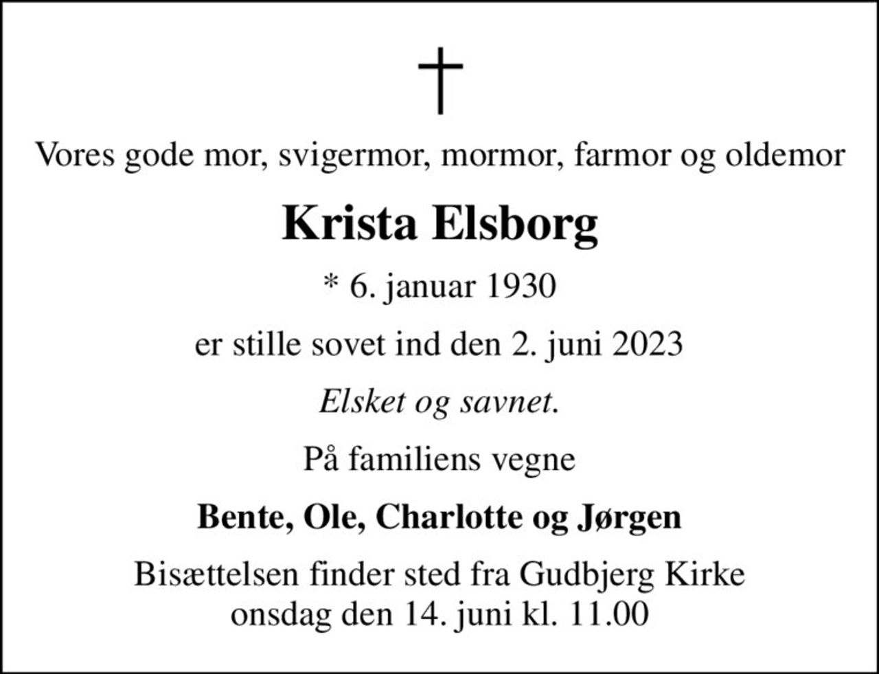Vores gode mor, svigermor, mormor, farmor og oldemor
Krista Elsborg
* 6. januar 1930
er stille sovet ind den 2. juni 2023
Elsket og savnet.
På familiens vegne
Bente, Ole, Charlotte og Jørgen
Bisættelsen finder sted fra Gudbjerg Kirke  onsdag den 14. juni kl. 11.00