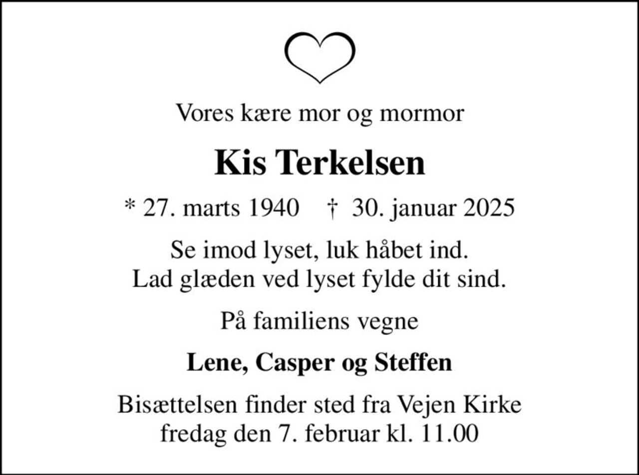 Vores kære mor og mormor
Kis Terkelsen
* 27. marts 1940    ✝ 30. januar 2025
Se imod lyset, luk håbet ind. Lad glæden ved lyset fylde dit sind.
På familiens vegne
Lene, Casper og Steffen
Bisættelsen finder sted fra Vejen Kirke  fredag den 7. februar kl. 11.00