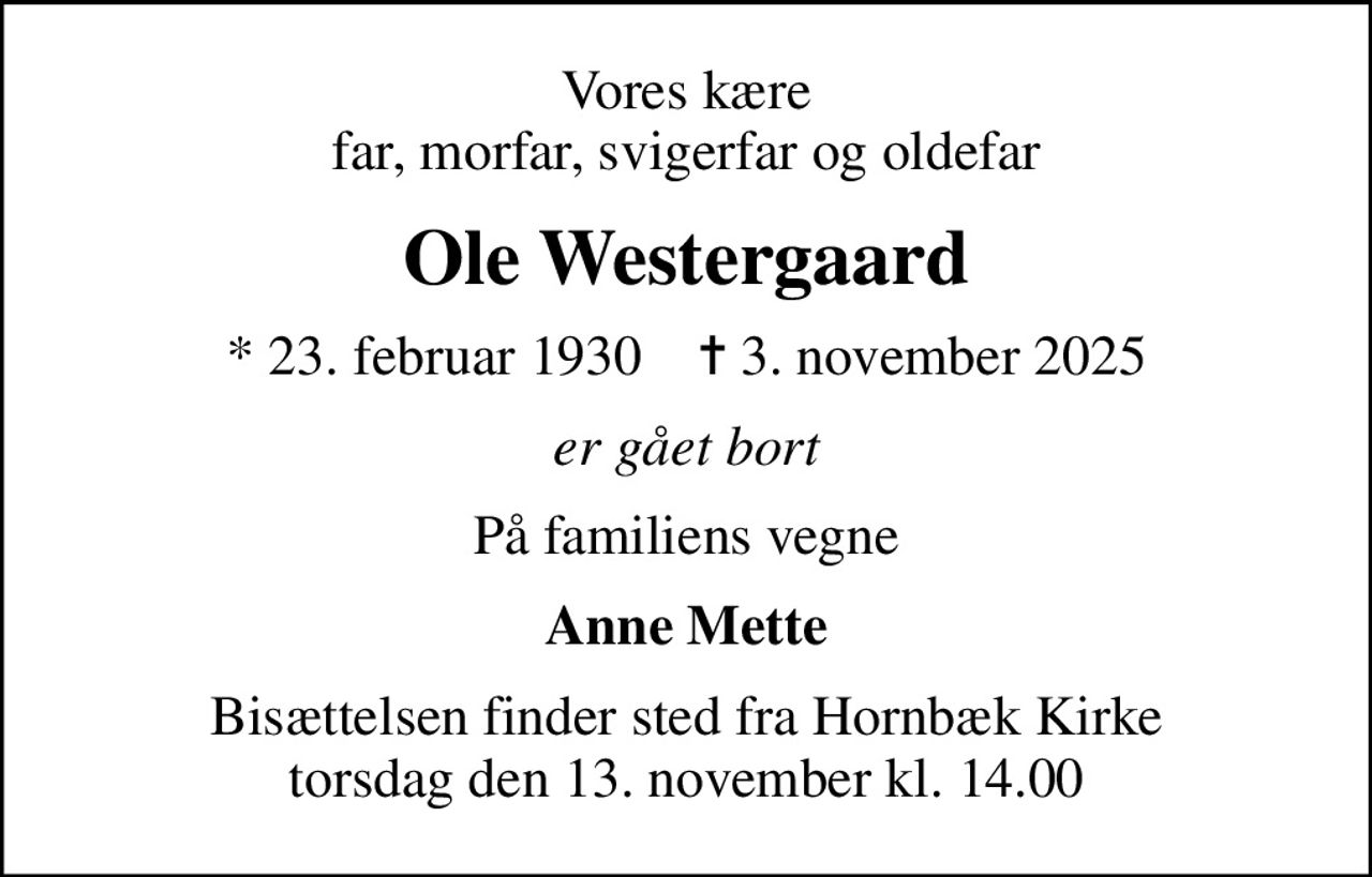 Vores kære far, morfar, svigerfar og oldefar
Ole Westergaard
* 23. februar 1930    ✝ 3. november 2025
er gået bort
På familiens vegne
Anne Mette
Bisættelsen finder sted fra Hornbæk Kirke  torsdag den 13. november kl. 14.00
