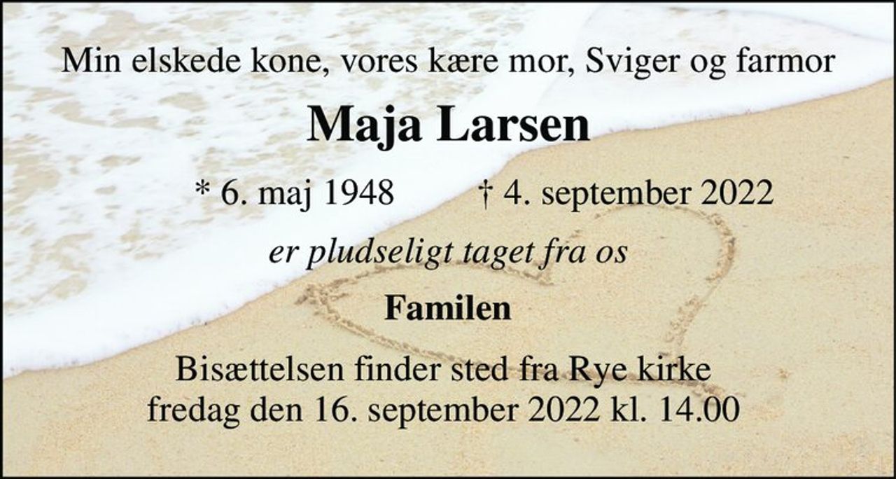Min elskede kone, vores kære mor, Sviger og farmor 
Maja Larsen​ 
*​ 6. maj 1948 
✝​ 4. september 2022​ 
er pludseligt taget fra os 
Familen 
Bisættelsen​ finder sted fra Rye kirke  fredag den 16. september 2022 kl. 14.00