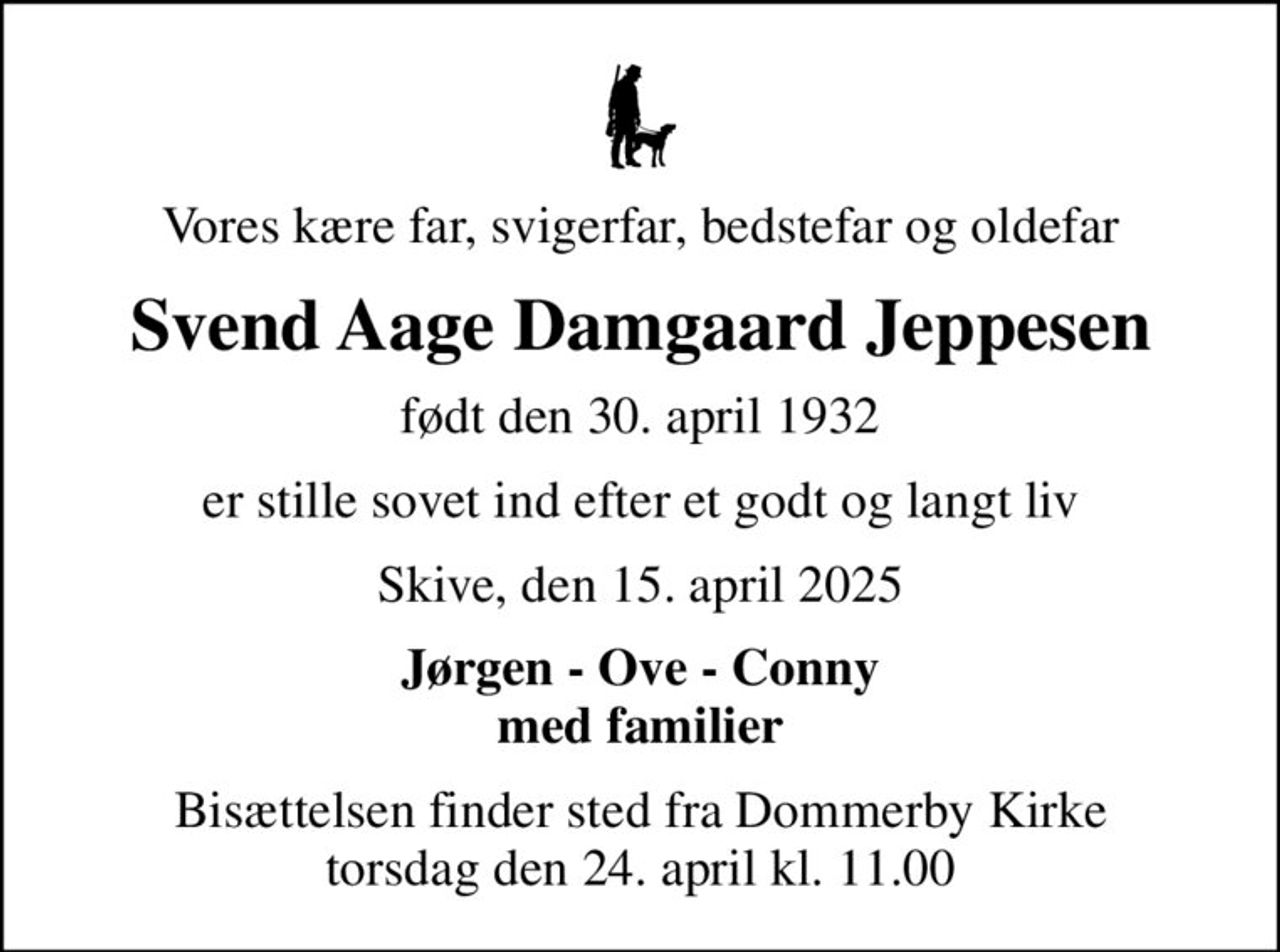 Vores kære far, svigerfar, bedstefar og oldefar
Svend Aage Damgaard Jeppesen
født den 30. april 1932
er stille sovet ind efter et godt og langt liv
Skive, den 15. april 2025
Jørgen - Ove - Conny med familier
Bisættelsen finder sted fra Dommerby Kirke  torsdag den 24. april kl. 11.00