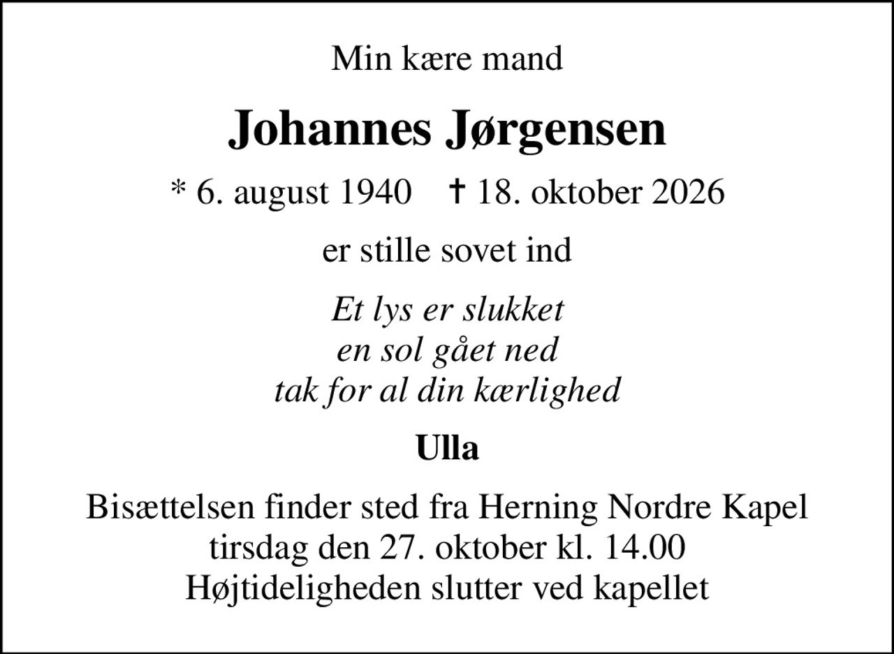 Min kære mand
Johannes Jørgensen
* 6. august 1940    ✝ 18. oktober 2026
er stille sovet ind
Et lys er slukket en sol gået ned tak for al din kærlighed
Ulla
Bisættelsen finder sted fra Herning Nordre Kapel  tirsdag den 27. oktober kl. 14.00  Højtideligheden slutter ved kapellet