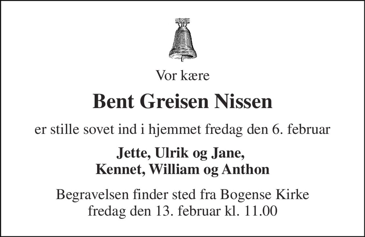 Vor kære 
Bent Greisen Nissen 
er stille sovet ind i hjemmet fredag den 6. februar 
Jette, Ulrik og Jane,  Kennet, William og Anthon 
Begravelsen finder sted fra Bogense Kirke fredag den 13. februar kl. 11.00