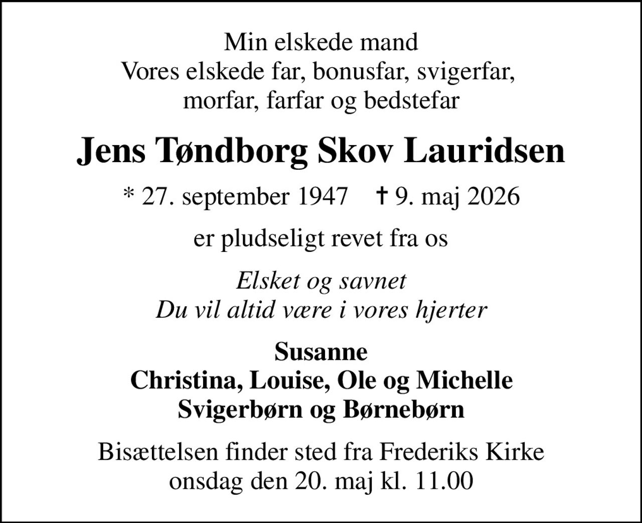 Min elskede mand Vores elskede far, bonusfar, svigerfar,  morfar, farfar og bedstefar
Jens Tøndborg Skov Lauridsen
* 27. september 1947    ✝ 9. maj 2026
er pludseligt revet fra os
Elsket og savnet Du vil altid være i vores hjerter
Susanne Christina, Louise, Ole og Michelle Svigerbørn og Børnebørn
Bisættelsen finder sted fra Frederiks Kirke  onsdag den 20. maj kl. 11.00
