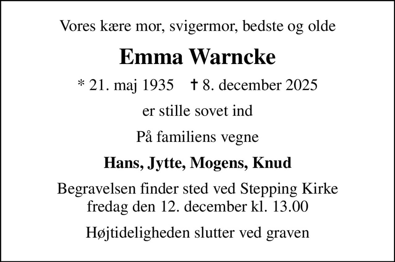 Vores kære mor, svigermor, bedste og olde
Emma Warncke
* 21. maj 1935    ✝ 8. december 2025
er stille sovet ind
På familiens vegne
Hans, Jytte, Mogens, Knud
Begravelsen finder sted ved Stepping Kirke  fredag den 12. december kl. 13.00 
Højtideligheden slutter ved graven
