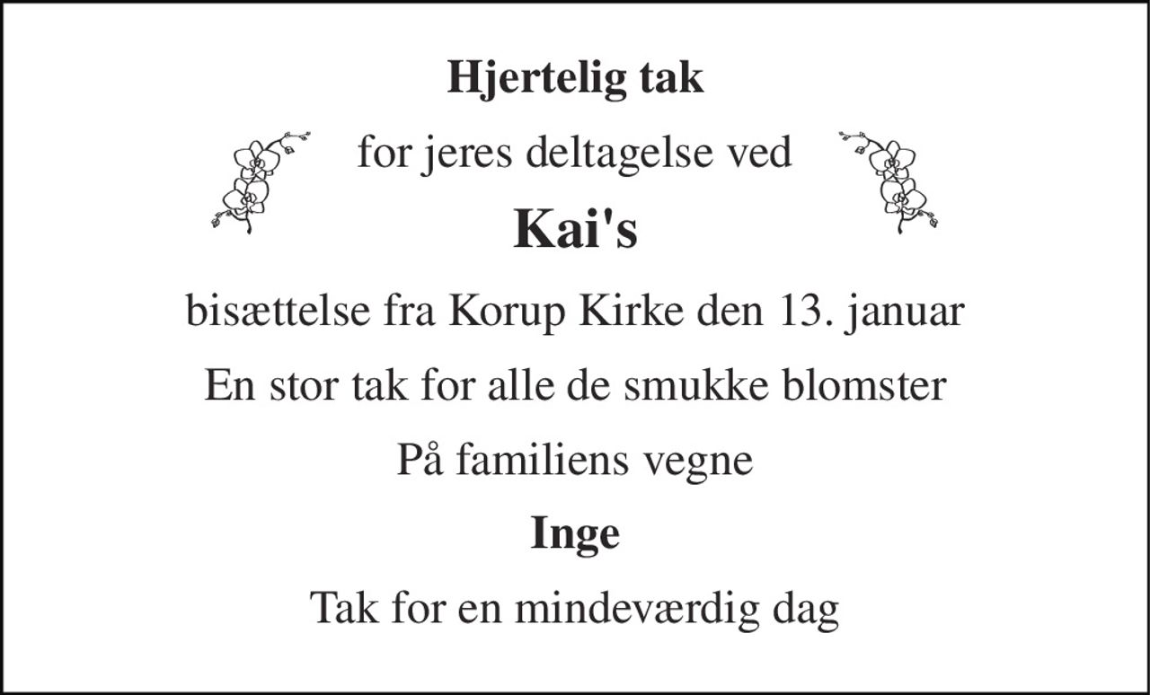 Hjertelig tak 
for jeres deltagelse ved 
Kai's 
bisættelse fra Korup Kirke den 13. januar 
En stor tak for alle de smukke blomster 
På familiens vegne 
Inge 
Tak for en mindeværdig dag