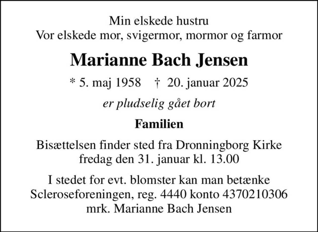 Min elskede hustru Vor elskede mor, svigermor, mormor og farmor
Marianne Bach Jensen
* 5. maj 1958    ✝ 20. januar 2025
er pludselig gået bort
Familien
Bisættelsen finder sted fra Dronningborg Kirke  fredag den 31. januar kl. 13.00 
I stedet for evt. blomster kan man betænke
					Scleroseforeningen reg.4440konto4370210306mrk. Marianne Bach
					Jensen