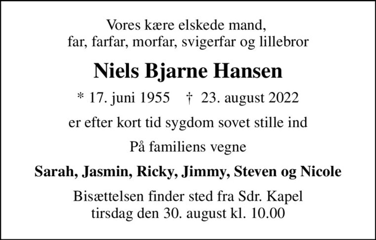 Vores kære elskede mand,  far, farfar, morfar, svigerfar og lillebror
Niels Bjarne Hansen
* 17. juni 1955    ✝ 23. august 2022
er efter kort tid sygdom sovet stille ind
På familiens vegne
Sarah, Jasmin, Ricky, Jimmy, Steven og Nicole
Bisættelsen finder sted fra Sdr. Kapel  tirsdag den 30. august kl. 10.00