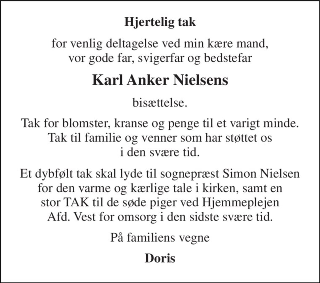 Hjertelig tak 
for venlig deltagelse ved min kære mand, vor gode far, svigerfar og bedstefar 
Karl Anker Nielsens 
bisættelse. 
Tak for blomster, kranse og penge til et varigt minde. Tak til familie og venner som har støttet os i den svære tid. 
Et dybfølt tak skal lyde til sognepræst Simon Nielsen for den varme og kærlige tale i kirken, samt en stor TAK til de søde piger ved Hjemmeplejen Afd. Vest for omsorg i den sidste svære tid. 
På familiens vegne 
Doris