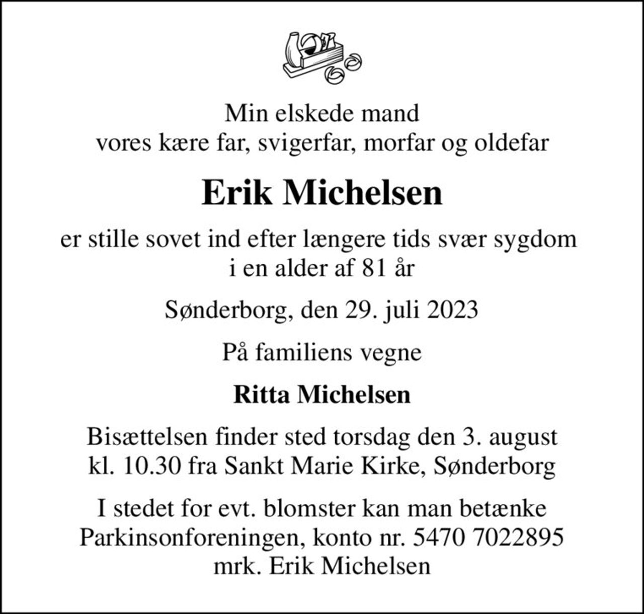 Min elskede mand vores kære far, svigerfar, morfar og oldefar
Erik Michelsen
er stille sovet ind efter længere tids svær sygdom  i en alder af 81 år
Sønderborg, den 29. juli 2023
På familiens vegne
Ritta Michelsen
Bisættelsen finder sted torsdag den 3. august kl. 10.30 fra Sankt Marie Kirke, Sønderborg
I stedet for evt. blomster kan man betænke
					Parkinsonforeningen kontonr.54707022895mrk. Erik
					Michelsen