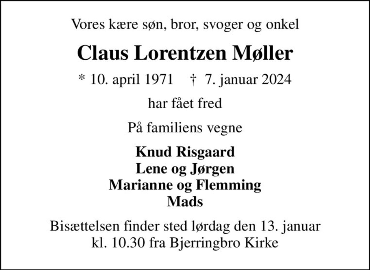 Vores kære søn, bror, svoger og onkel
Claus Lorentzen Møller
* 10. april 1971    ✝ 7. januar 2024
har fået fred
På familiens vegne
Knud Risgaard Lene og Jørgen Marianne og Flemming Mads
Bisættelsen finder sted lørdag den 13. januar kl. 10.30 fra Bjerringbro Kirke