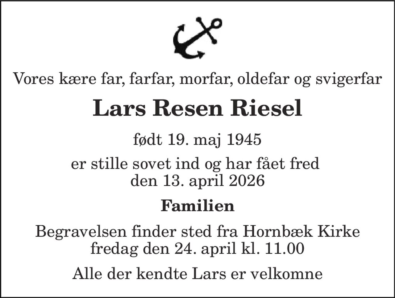 Vores kære far, farfar, morfar, oldefar og svigerfar 
Lars Resen Riesel 
født 19. maj 1945 
er stille sovet ind og har fået fred  den 13. april 2026 
Familien 
Begravelsen finder sted fra Hornbæk Kirke fredag den 24. april kl. 11.00 
Alle der kendte Lars er velkomne