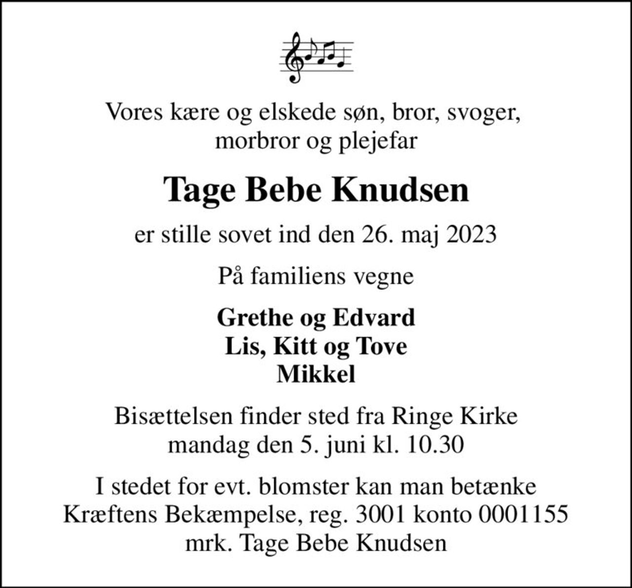 Vores kære og elskede søn, bror, svoger,  morbror og plejefar
Tage Bebe Knudsen
er stille sovet ind den 26. maj 2023
På familiens vegne
Grethe og Edvard Lis, Kitt og Tove Mikkel
Bisættelsen finder sted fra Ringe Kirke  mandag den 5. juni kl. 10.30 
I stedet for evt. blomster kan man betænke
					Kræftens Bekæmpelse reg.3001konto0001155mrk. Tage Bebe
					Knudsen