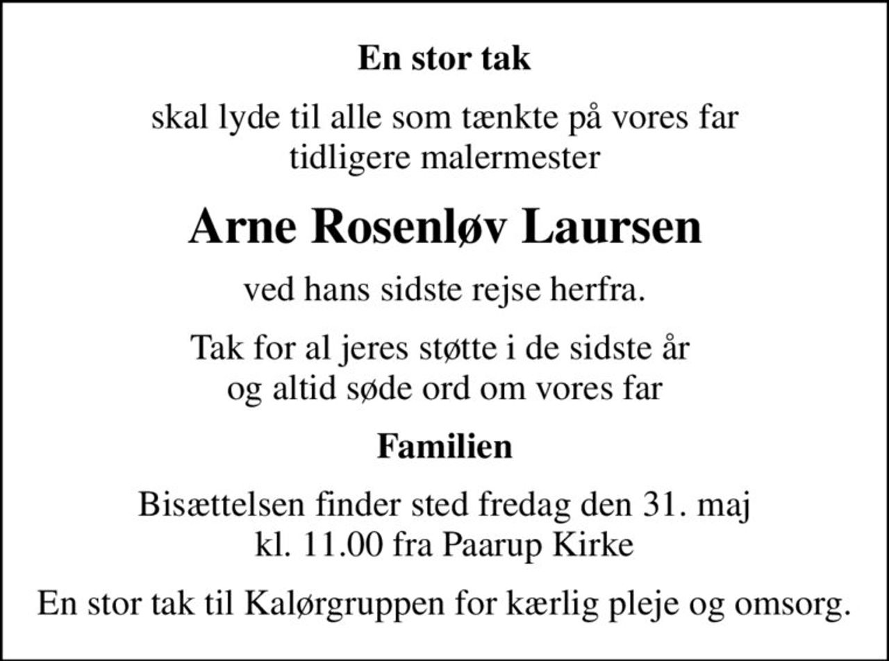 En stor tak
skal lyde til alle som tænkte på vores far tidligere malermester
Arne Rosenløv Laursen
ved hans sidste rejse herfra.
Tak for al jeres støtte i de sidste år  og altid søde ord om vores far
Familien
Bisættelsen finder sted fredag den 31. maj kl. 11.00 fra Paarup Kirke
En stor tak til Kalørgruppen for kærlig pleje og omsorg.
