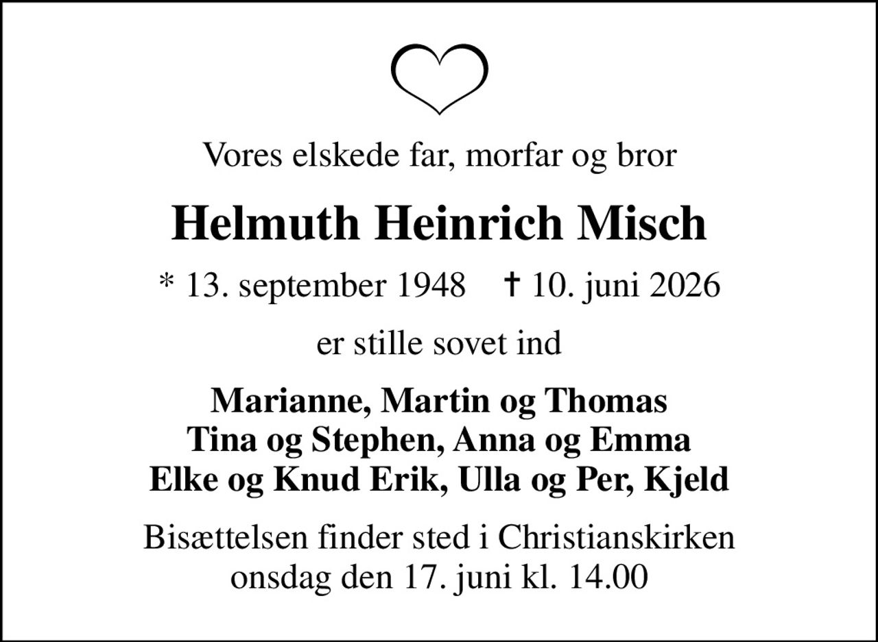 Vores elskede far, morfar og bror
Helmuth Heinrich Misch
* 13. september 1948    ✝ 10. juni 2026
er stille sovet ind
Marianne, Martin og Thomas Tina og Stephen, Anna og Emma Elke og Knud Erik, Ulla og Per, Kjeld
Bisættelsen finder sted i Christianskirken  onsdag den 17. juni kl. 14.00