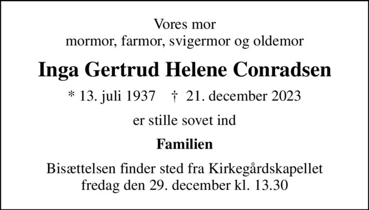 Vores mor mormor, farmor, svigermor og oldemor
Inga Gertrud Helene Conradsen
* 13. juli 1937    ✝ 21. december 2023
er stille sovet ind
Familien
Bisættelsen finder sted fra Kirkegårdskapellet  fredag den 29. december kl. 13.30