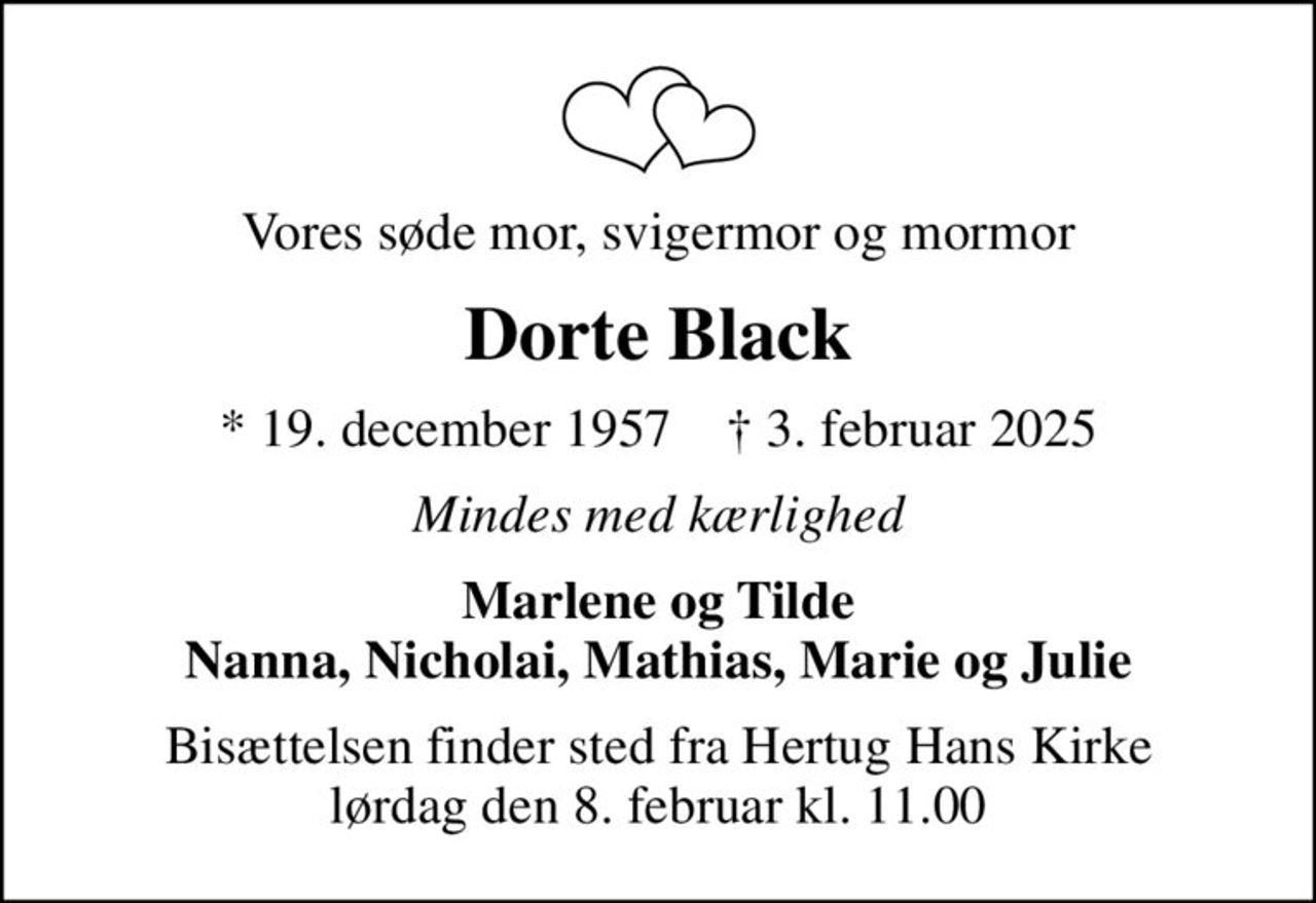 Vores søde mor, svigermor og mormor
Dorte Black
* 19. december 1957    ✝ 3. februar 2025
Mindes med kærlighed
Marlene og Tilde Nanna, Nicholai, Mathias, Marie og Julie
Bisættelsen finder sted fra Hertug Hans Kirke  lørdag den 8. februar kl. 11.00